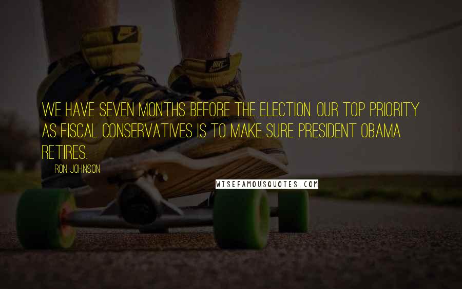 Ron Johnson quotes: We have seven months before the election. Our top priority as fiscal conservatives is to make sure President Obama retires.