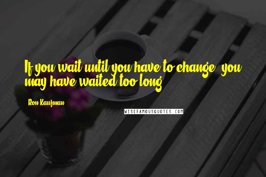 Ron Kaufman quotes: If you wait until you have to change, you may have waited too long.