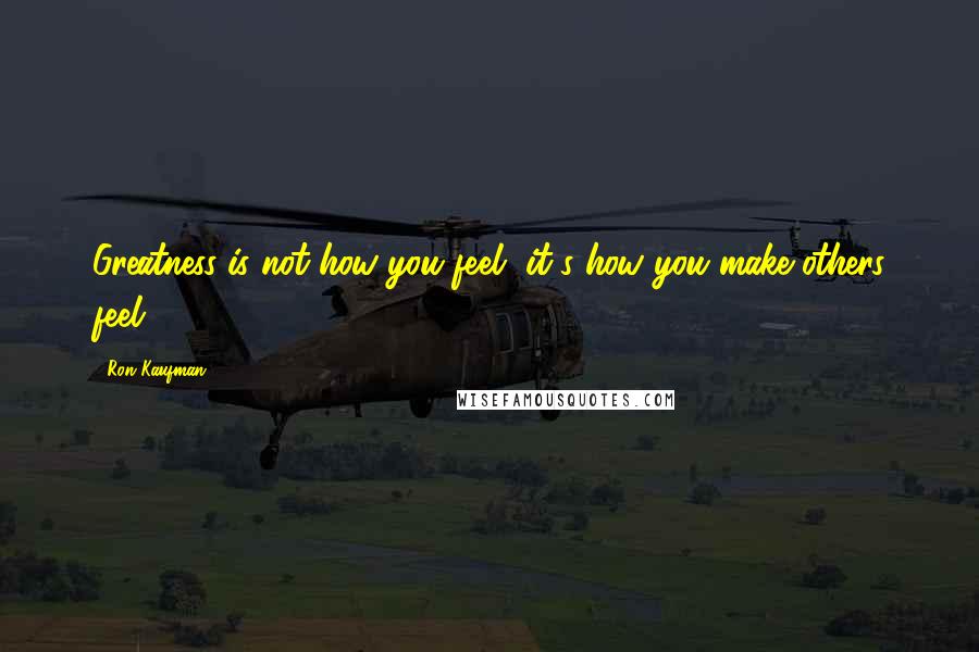 Ron Kaufman quotes: Greatness is not how you feel, it's how you make others feel.