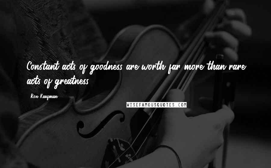 Ron Kaufman quotes: Constant acts of goodness are worth far more than rare acts of greatness.