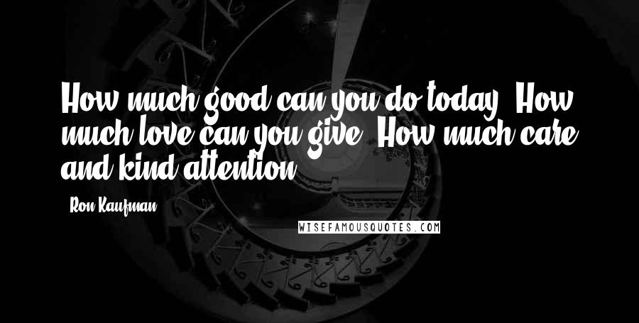 Ron Kaufman quotes: How much good can you do today? How much love can you give? How much care and kind attention?