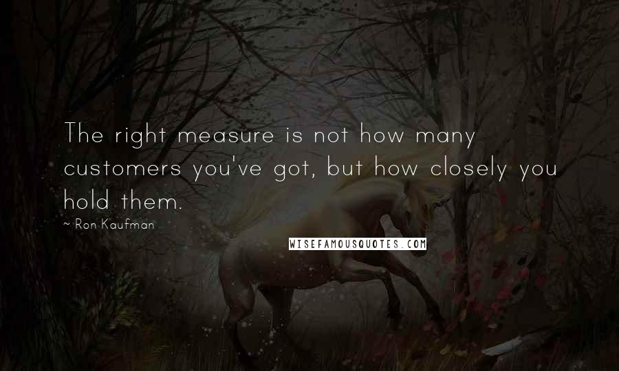 Ron Kaufman quotes: The right measure is not how many customers you've got, but how closely you hold them.