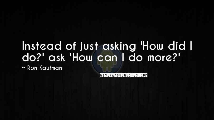 Ron Kaufman quotes: Instead of just asking 'How did I do?' ask 'How can I do more?'