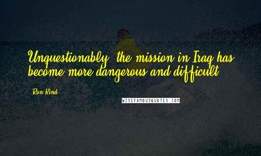 Ron Kind quotes: Unquestionably, the mission in Iraq has become more dangerous and difficult.