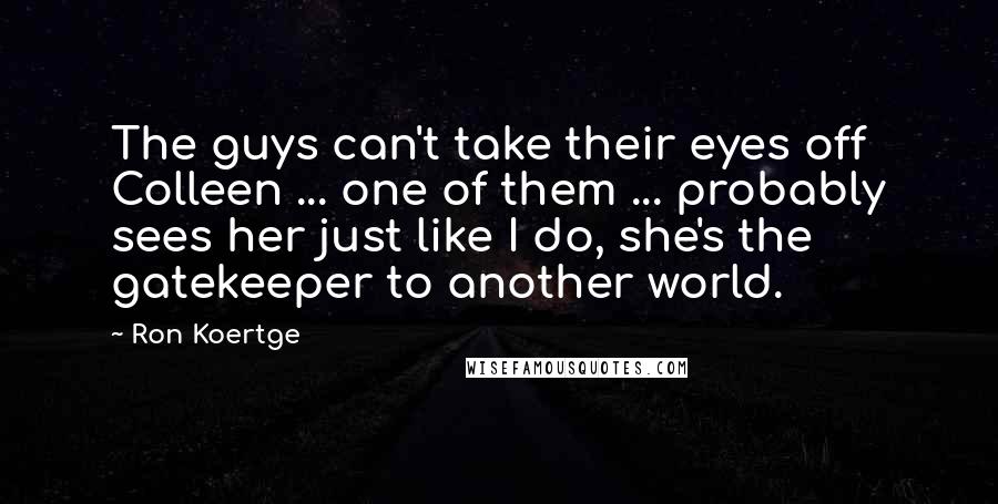 Ron Koertge quotes: The guys can't take their eyes off Colleen ... one of them ... probably sees her just like I do, she's the gatekeeper to another world. Ron Koertge quotes: The guys can't take their eyes off Colleen ... one of them ... probably sees her just like I do, she's the gatekeeper to another world.