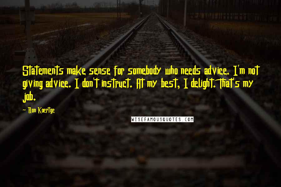 Ron Koertge quotes: Statements make sense for somebody who needs advice. I'm not giving advice. I don't instruct. At my best, I delight. That's my job. Ron Koertge quotes: Statements make sense for somebody who needs advice. I'm not giving advice. I don't instruct. At my best, I delight. That's my job.