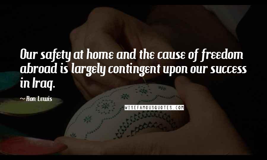 Ron Lewis quotes: Our safety at home and the cause of freedom abroad is largely contingent upon our success in Iraq.