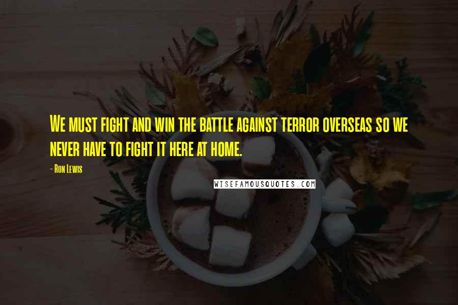 Ron Lewis quotes: We must fight and win the battle against terror overseas so we never have to fight it here at home.