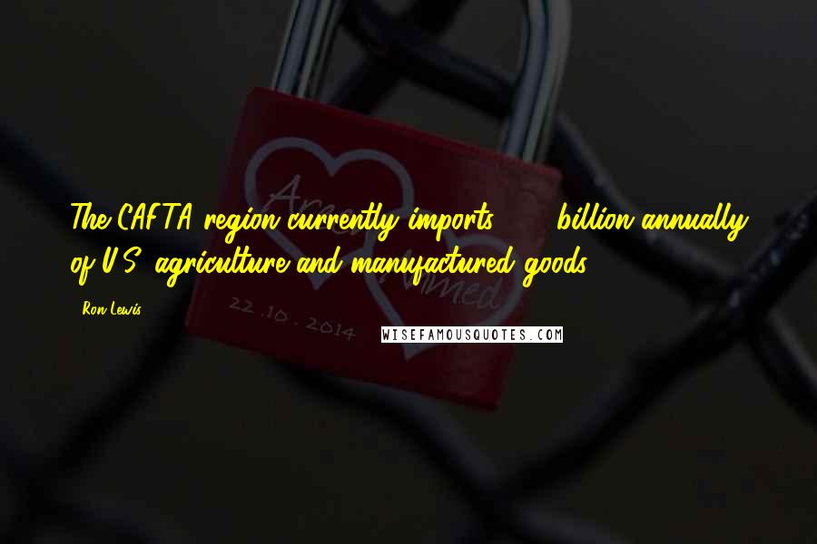 Ron Lewis quotes: The CAFTA region currently imports $15 billion annually of U.S. agriculture and manufactured goods.