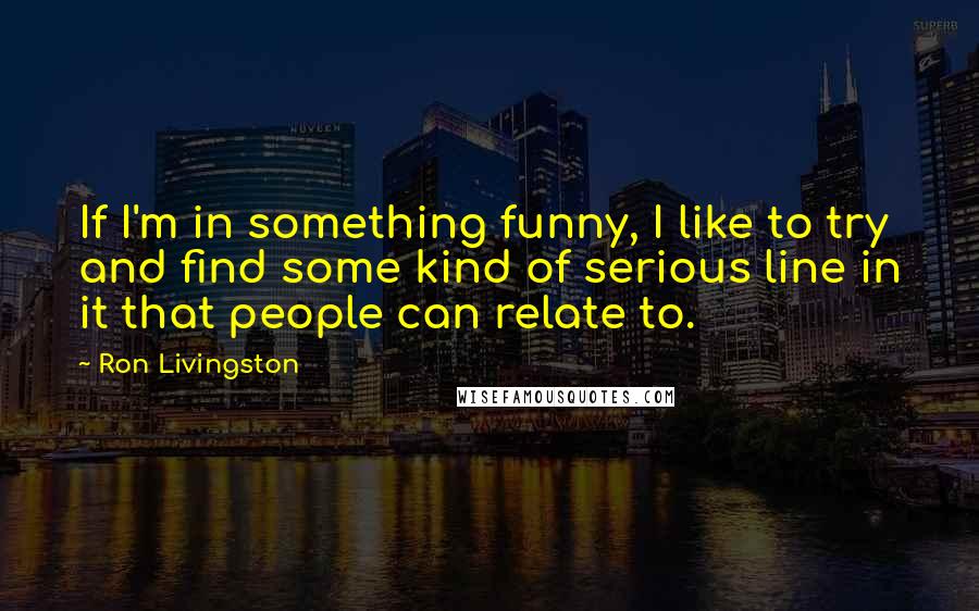 Ron Livingston quotes: If I'm in something funny, I like to try and find some kind of serious line in it that people can relate to.