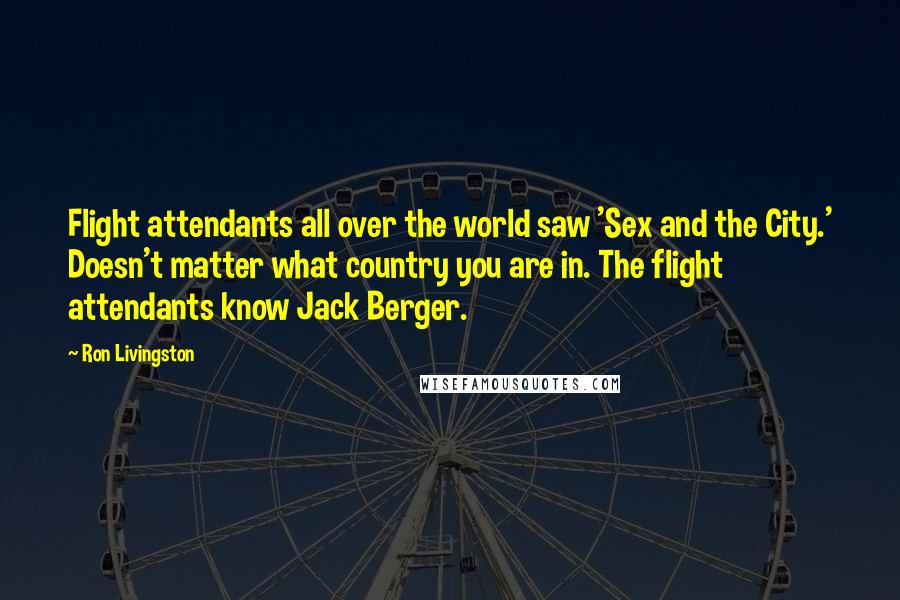 Ron Livingston quotes: Flight attendants all over the world saw 'Sex and the City.' Doesn't matter what country you are in. The flight attendants know Jack Berger.