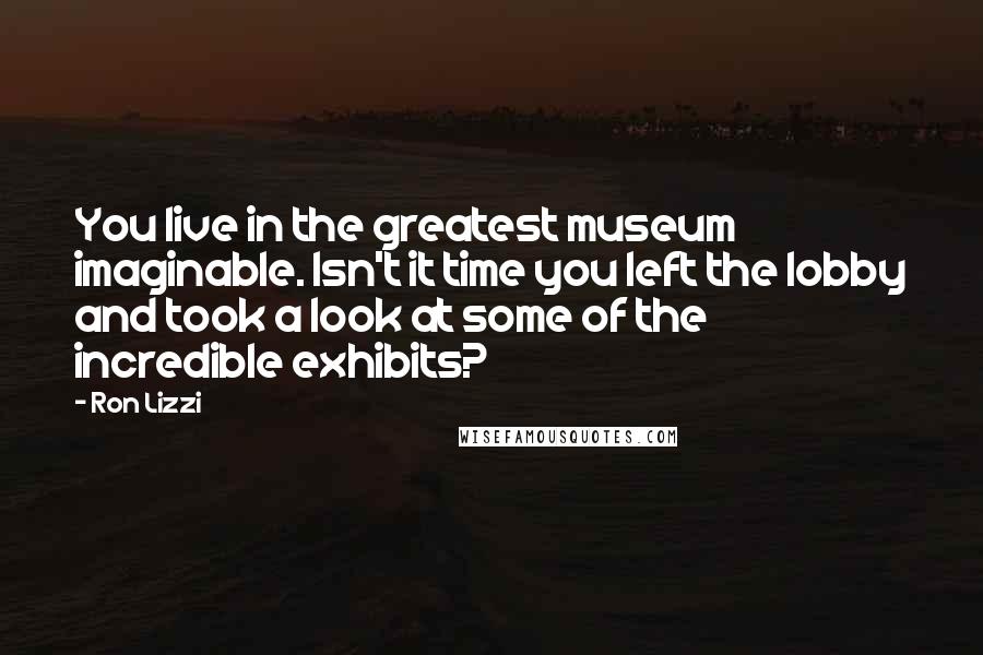 Ron Lizzi quotes: You live in the greatest museum imaginable. Isn't it time you left the lobby and took a look at some of the incredible exhibits?