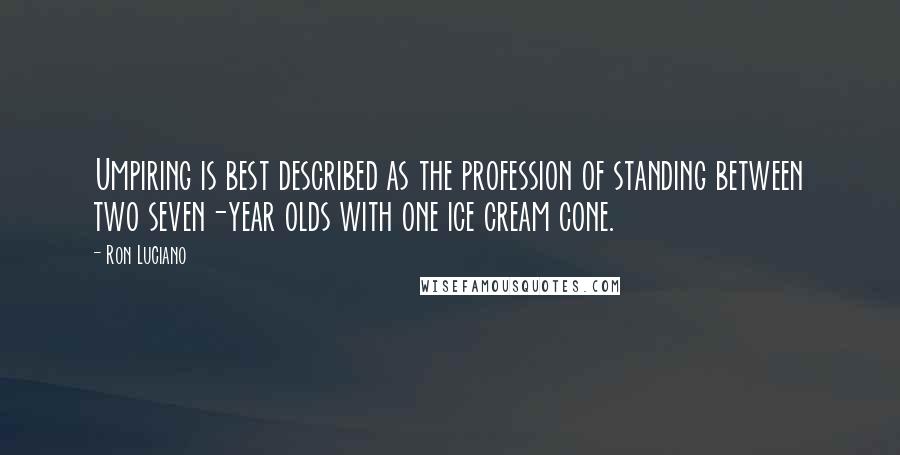 Ron Luciano quotes: Umpiring is best described as the profession of standing between two seven-year olds with one ice cream cone. Ron Luciano quotes: Umpiring is best described as the profession of standing between two seven-year olds with one ice cream cone.