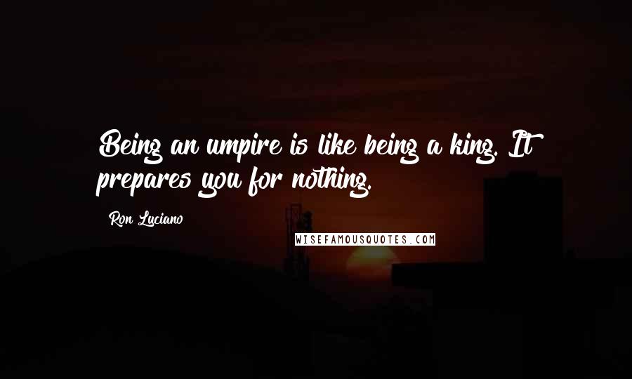 Ron Luciano quotes: Being an umpire is like being a king. It prepares you for nothing.