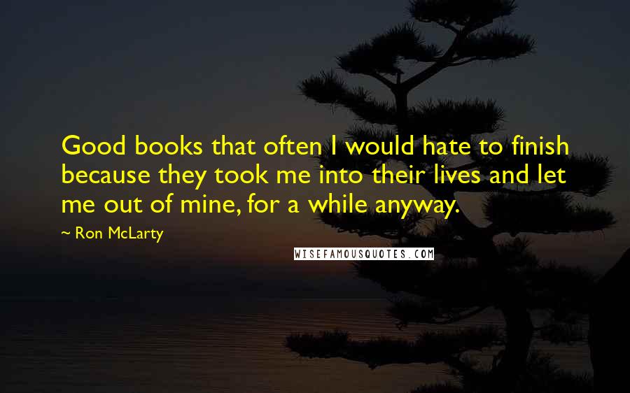 Ron McLarty quotes: Good books that often I would hate to finish because they took me into their lives and let me out of mine, for a while anyway. Ron McLarty quotes: Good books that often I would hate to finish because they took me into their lives and let me out of mine, for a while anyway.