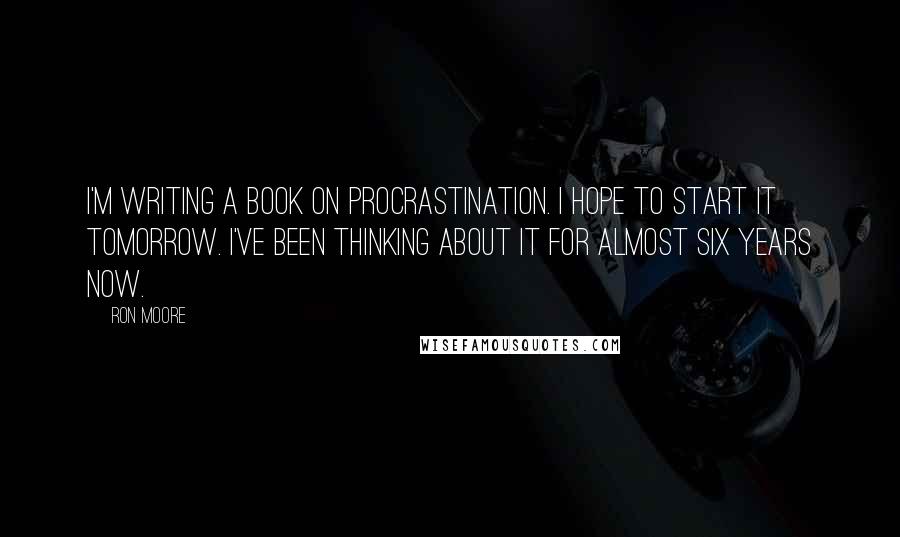 Ron Moore quotes: I'm writing a book on Procrastination. I hope to start it tomorrow. I've been thinking about it for almost six years now.