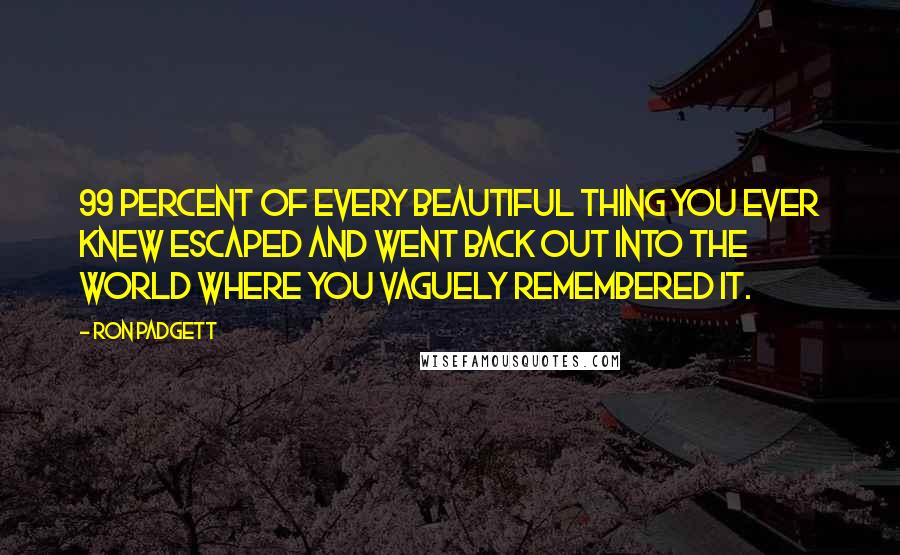 Ron Padgett quotes: 99 percent of every beautiful thing you ever knew escaped and went back out into the world where you vaguely remembered it.