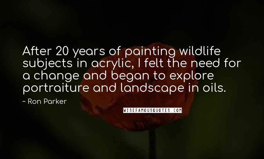 Ron Parker quotes: After 20 years of painting wildlife subjects in acrylic, I felt the need for a change and began to explore portraiture and landscape in oils. Ron Parker quotes: After 20 years of painting wildlife subjects in acrylic, I felt the need for a change and began to explore portraiture and landscape in oils.