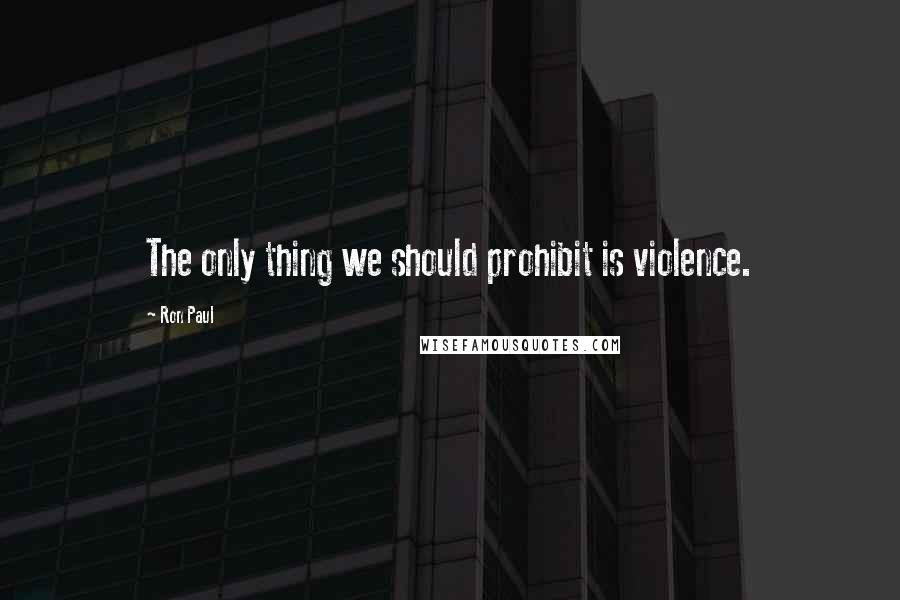 Ron Paul quotes: The only thing we should prohibit is violence.