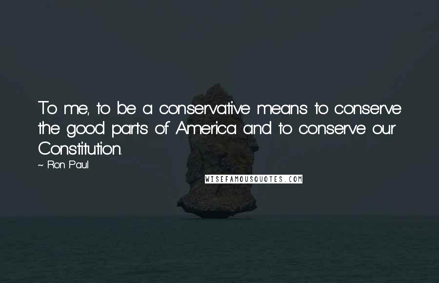 Ron Paul quotes: To me, to be a conservative means to conserve the good parts of America and to conserve our Constitution.
