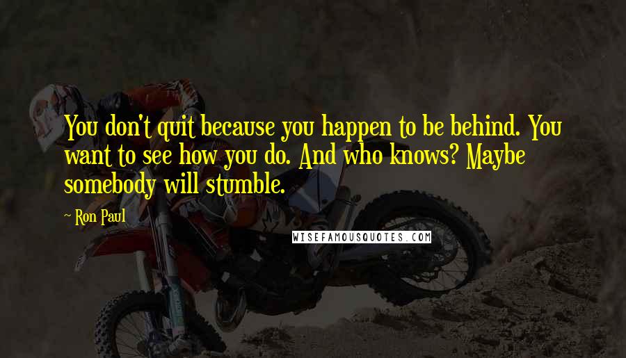 Ron Paul quotes: You don't quit because you happen to be behind. You want to see how you do. And who knows? Maybe somebody will stumble.