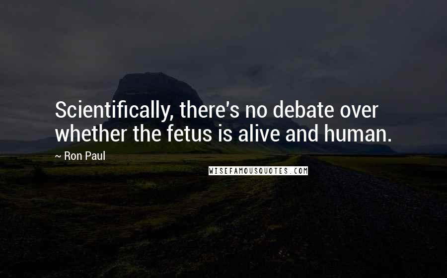 Ron Paul quotes: Scientifically, there's no debate over whether the fetus is alive and human.