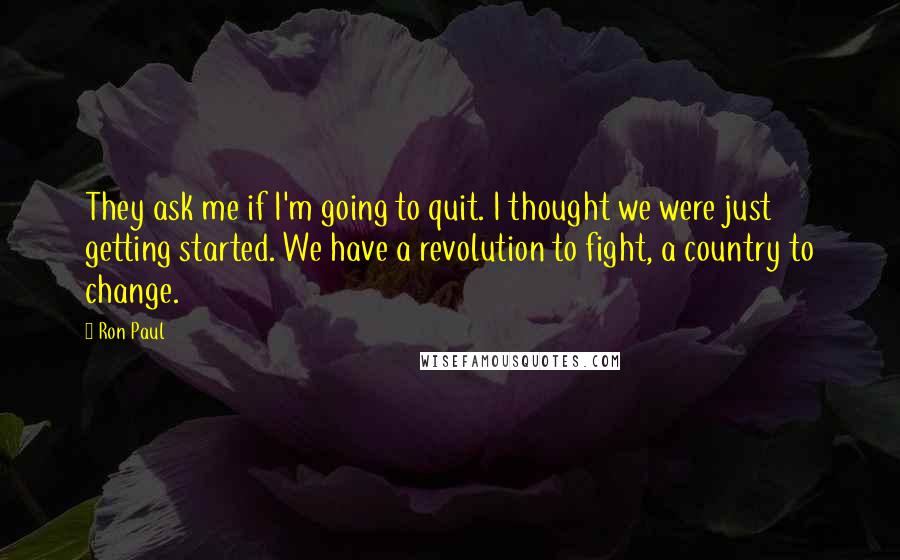 Ron Paul quotes: They ask me if I'm going to quit. I thought we were just getting started. We have a revolution to fight, a country to change.