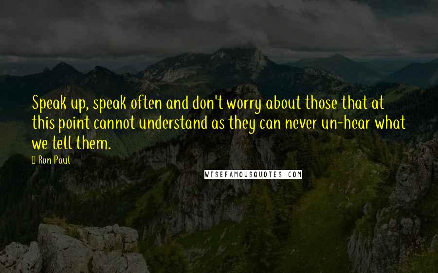 Ron Paul quotes: Speak up, speak often and don't worry about those that at this point cannot understand as they can never un-hear what we tell them.