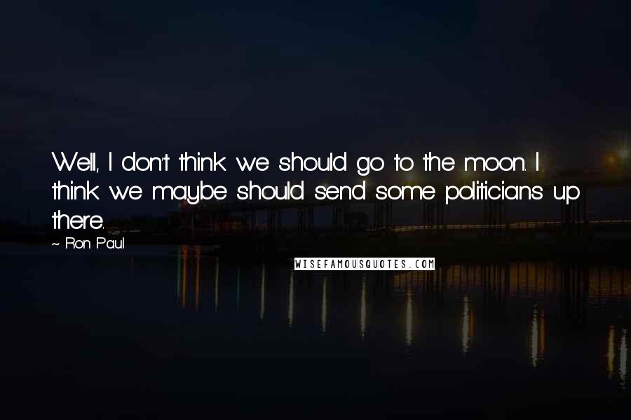 Ron Paul quotes: Well, I don't think we should go to the moon. I think we maybe should send some politicians up there.