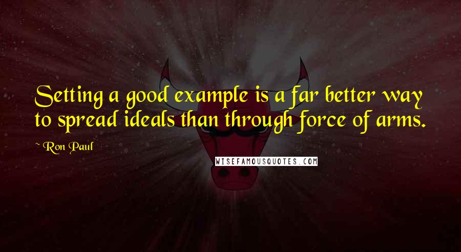 Ron Paul quotes: Setting a good example is a far better way to spread ideals than through force of arms.