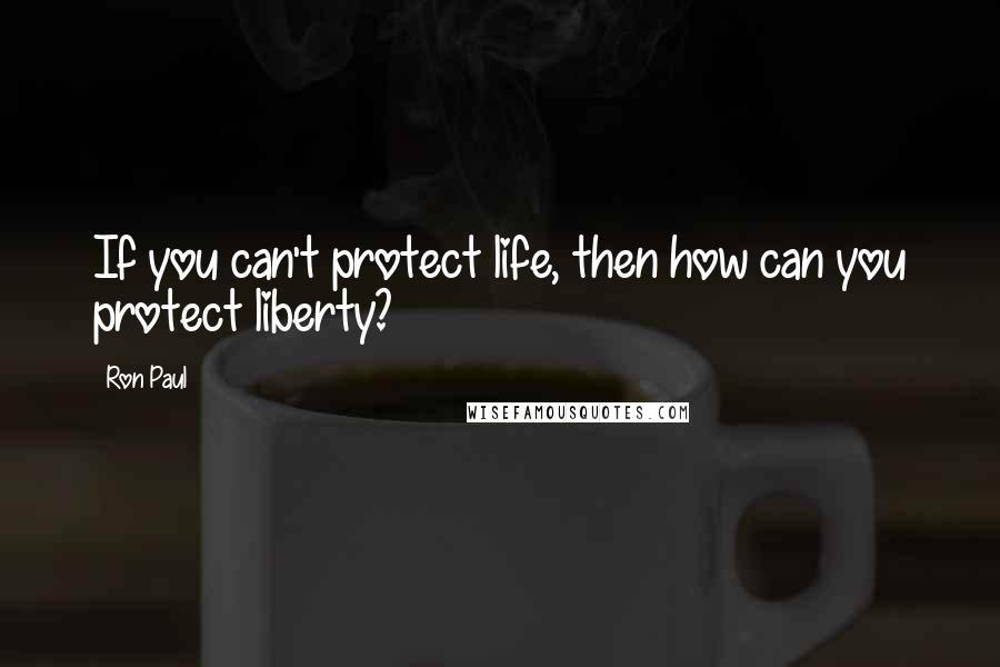 Ron Paul quotes: If you can't protect life, then how can you protect liberty?