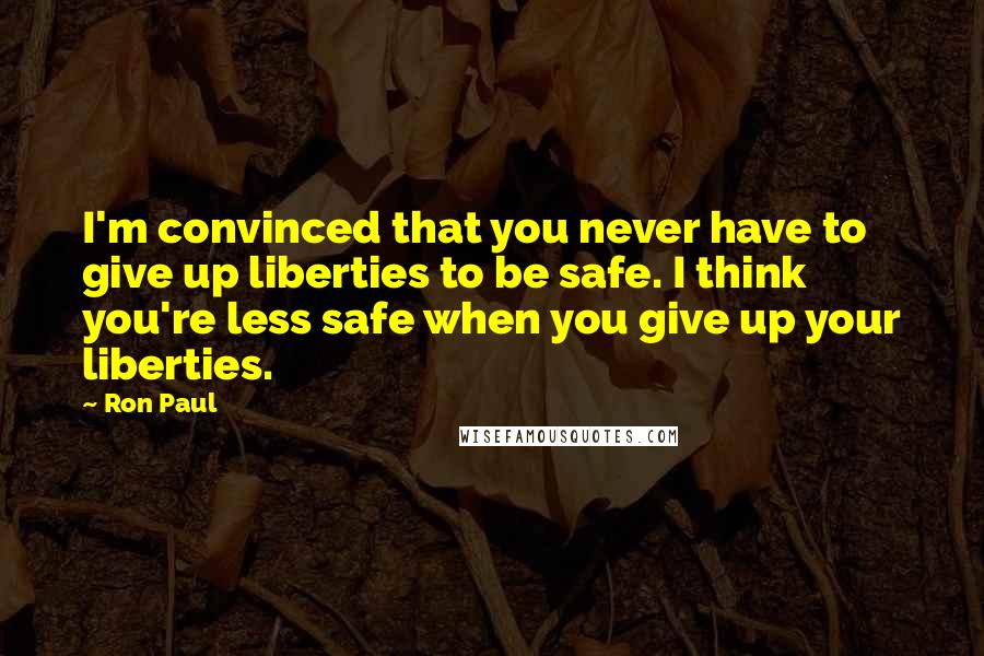 Ron Paul quotes: I'm convinced that you never have to give up liberties to be safe. I think you're less safe when you give up your liberties.
