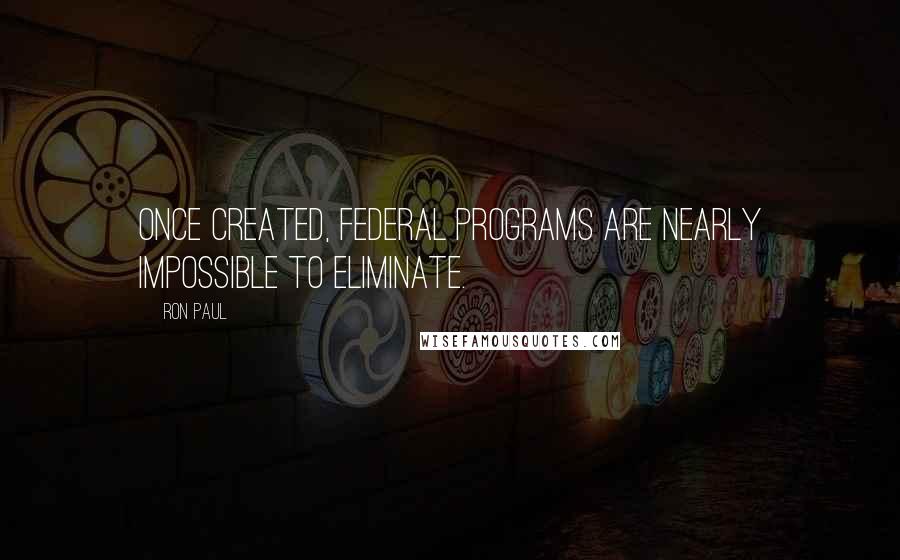 Ron Paul quotes: Once created, federal programs are nearly impossible to eliminate.