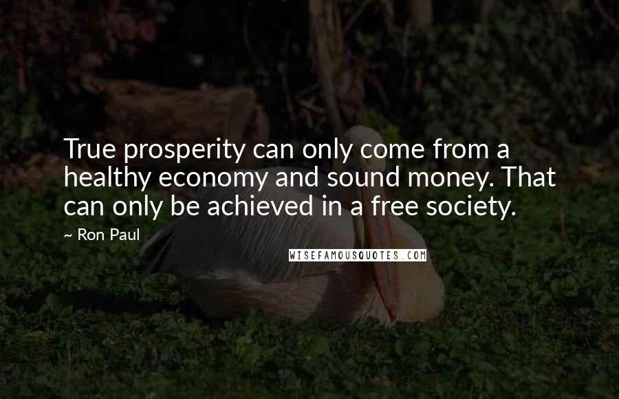 Ron Paul quotes: True prosperity can only come from a healthy economy and sound money. That can only be achieved in a free society.