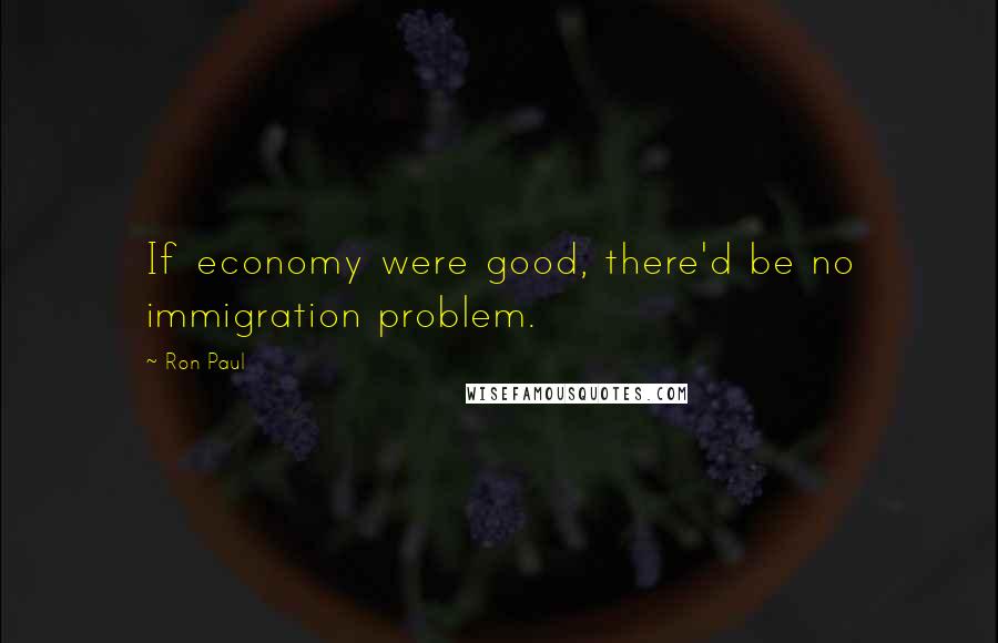 Ron Paul quotes: If economy were good, there'd be no immigration problem.