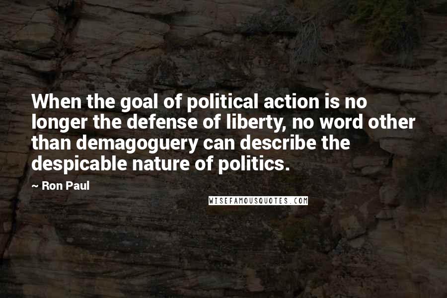 Ron Paul quotes: When the goal of political action is no longer the defense of liberty, no word other than demagoguery can describe the despicable nature of politics.