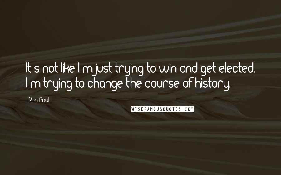 Ron Paul quotes: It's not like I'm just trying to win and get elected. I'm trying to change the course of history.