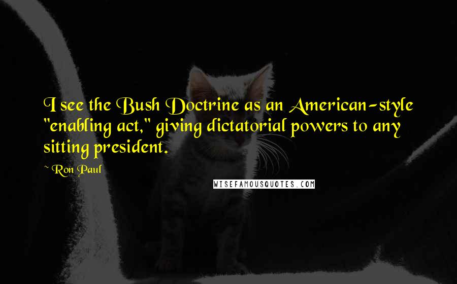 Ron Paul quotes: I see the Bush Doctrine as an American-style "enabling act," giving dictatorial powers to any sitting president.