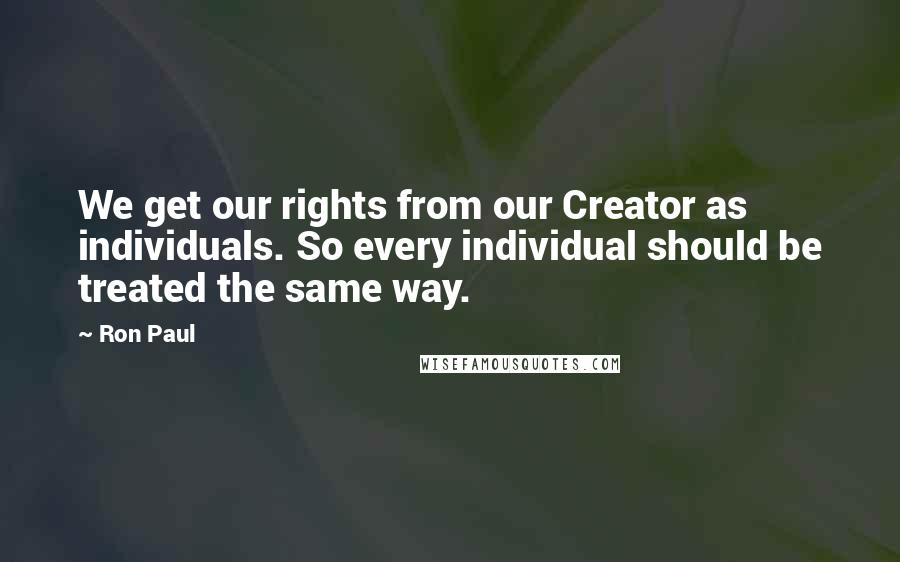 Ron Paul quotes: We get our rights from our Creator as individuals. So every individual should be treated the same way.
