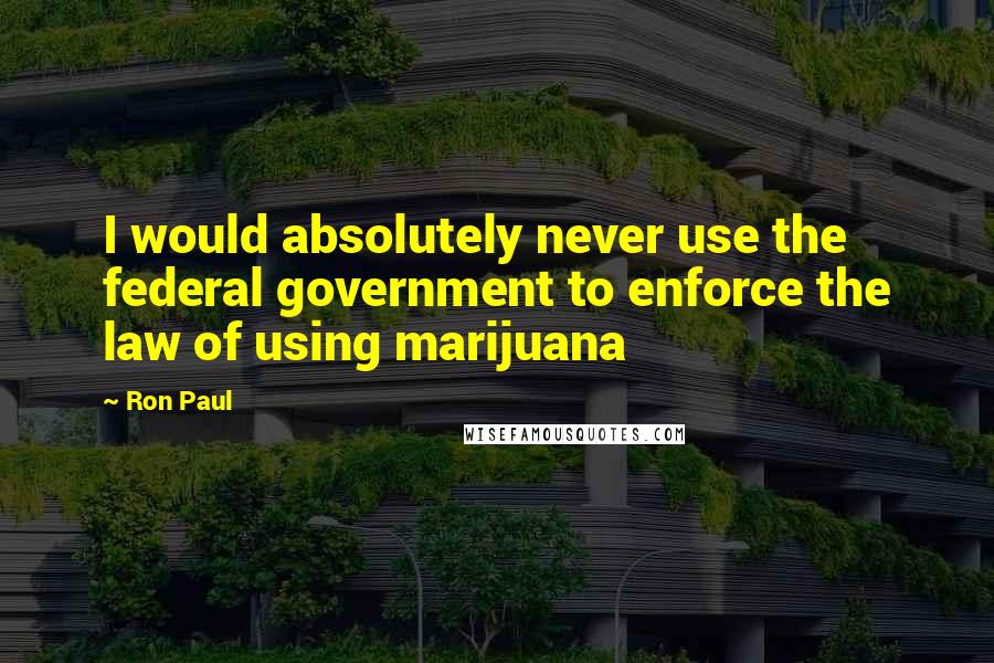 Ron Paul quotes: I would absolutely never use the federal government to enforce the law of using marijuana