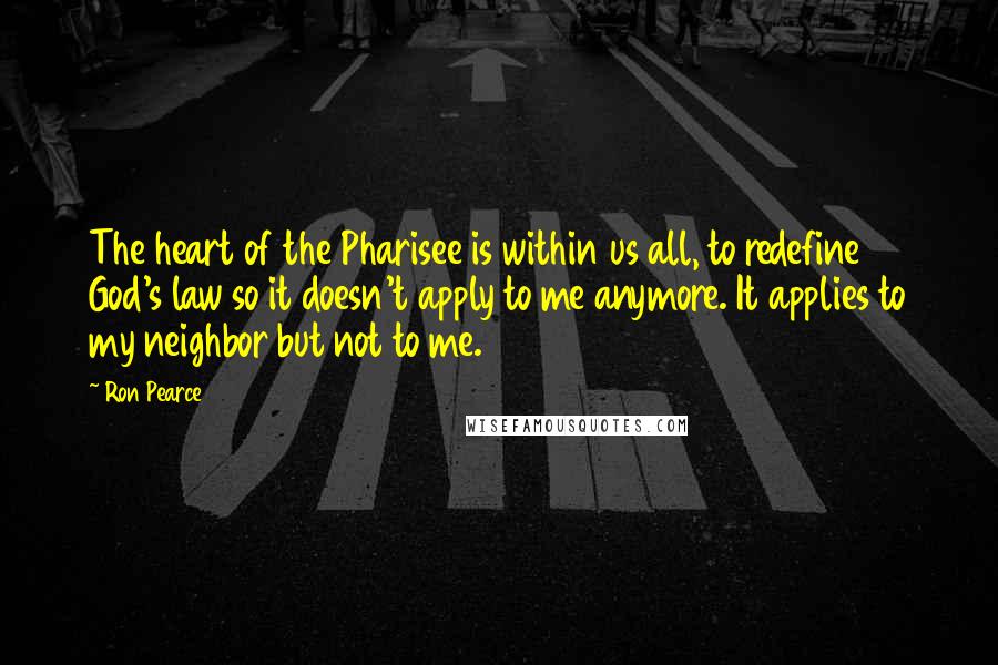 Ron Pearce quotes: The heart of the Pharisee is within us all, to redefine God's law so it doesn't apply to me anymore. It applies to my neighbor but not to me. Ron Pearce quotes: The heart of the Pharisee is within us all, to redefine God's law so it doesn't apply to me anymore. It applies to my neighbor but not to me.