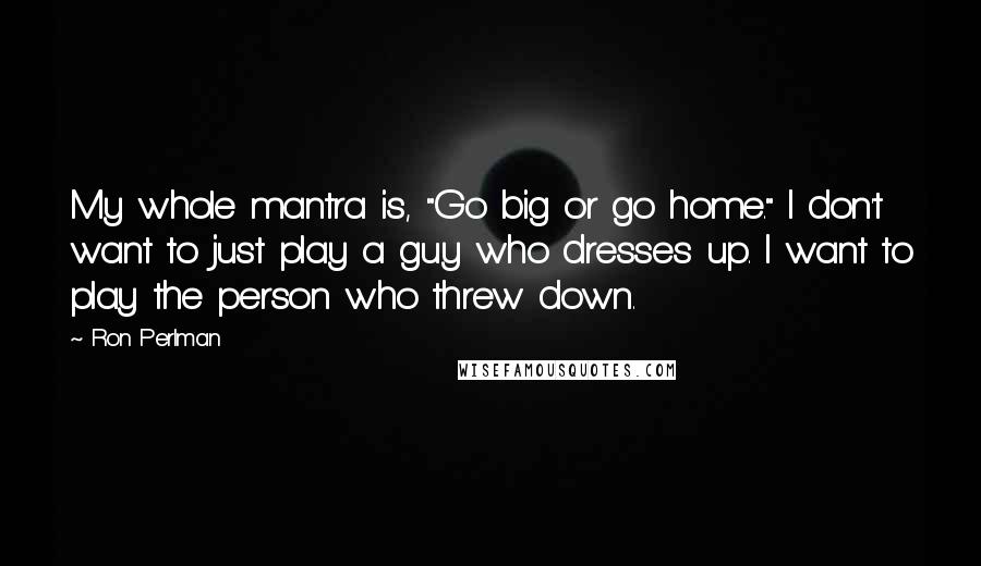 Ron Perlman quotes: My whole mantra is, "Go big or go home." I don't want to just play a guy who dresses up. I want to play the person who threw down.