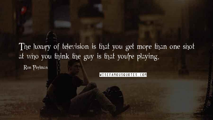 Ron Perlman quotes: The luxury of television is that you get more than one shot at who you think the guy is that you're playing.
