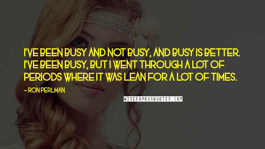 Ron Perlman quotes: I've been busy and not busy, and busy is better. I've been busy, but I went through a lot of periods where it was lean for a lot of times.