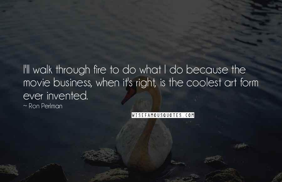 Ron Perlman quotes: I'll walk through fire to do what I do because the movie business, when it's right, is the coolest art form ever invented.