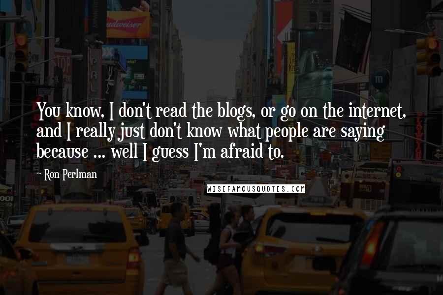 Ron Perlman quotes: You know, I don't read the blogs, or go on the internet, and I really just don't know what people are saying because ... well I guess I'm afraid to.