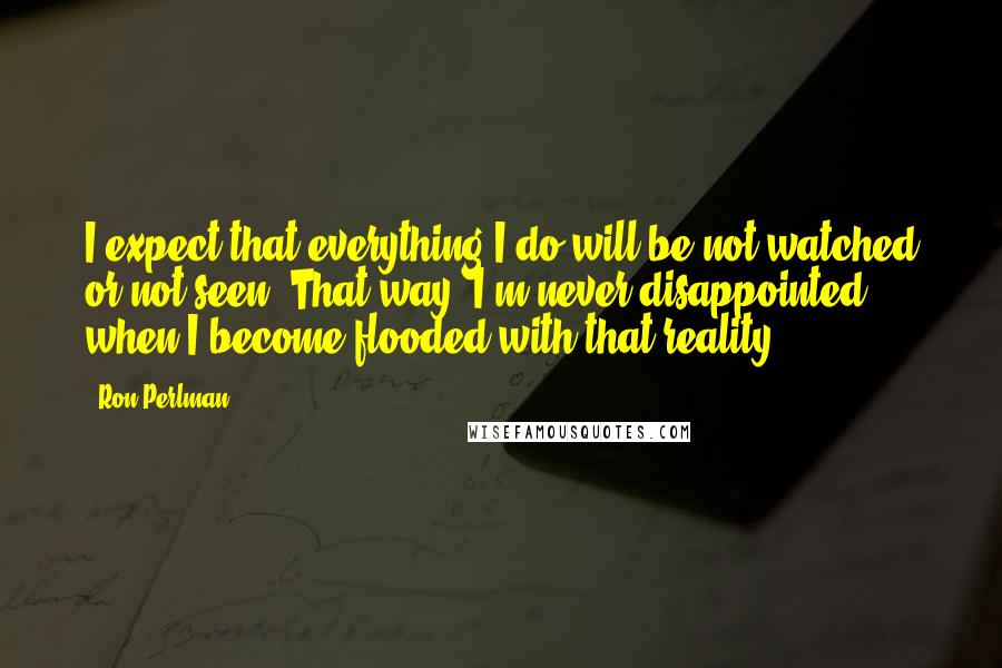 Ron Perlman quotes: I expect that everything I do will be not watched or not seen. That way, I'm never disappointed when I become flooded with that reality.