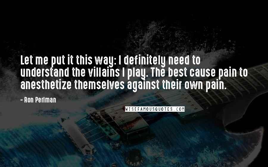 Ron Perlman quotes: Let me put it this way: I definitely need to understand the villains I play. The best cause pain to anesthetize themselves against their own pain.