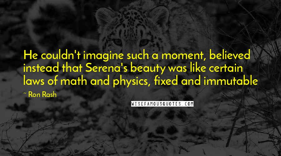 Ron Rash quotes: He couldn't imagine such a moment, believed instead that Serena's beauty was like certain laws of math and physics, fixed and immutable