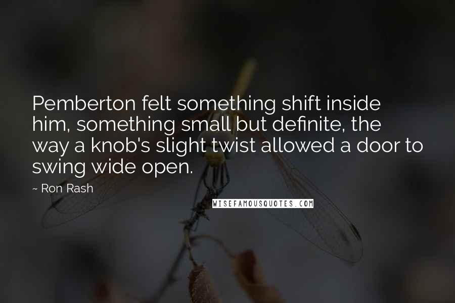 Ron Rash quotes: Pemberton felt something shift inside him, something small but definite, the way a knob's slight twist allowed a door to swing wide open.